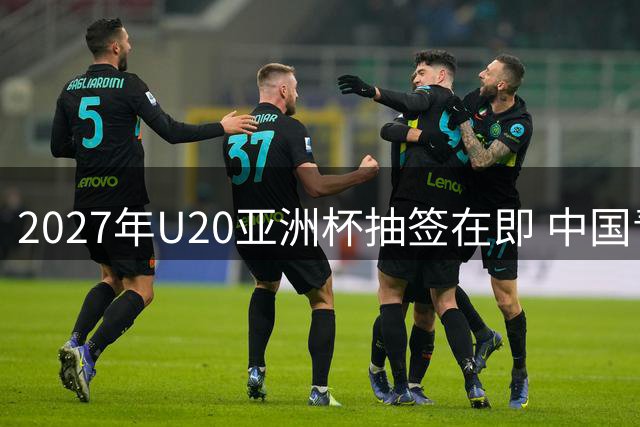 2027年U20亚洲杯抽签在即 中国青年军锁定种子席位